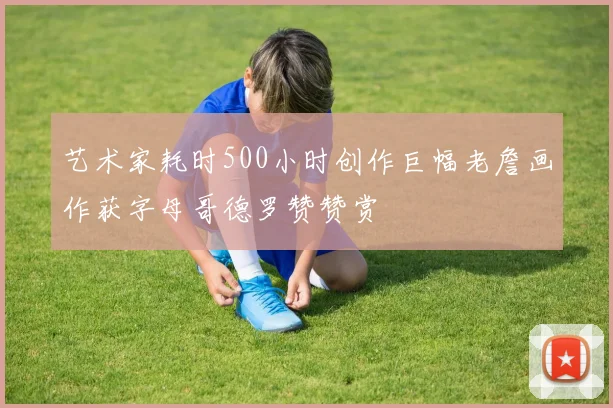艺术家耗时500小时创作巨幅老詹画作获字母哥德罗赞赞赏