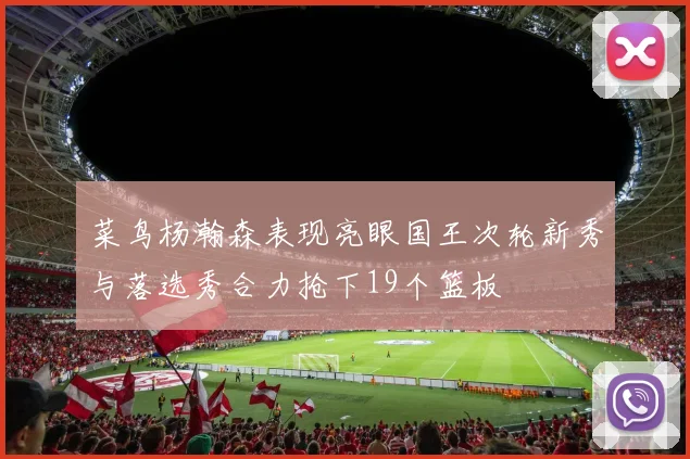 菜鸟杨瀚森表现亮眼国王次轮新秀与落选秀合力抢下19个篮板