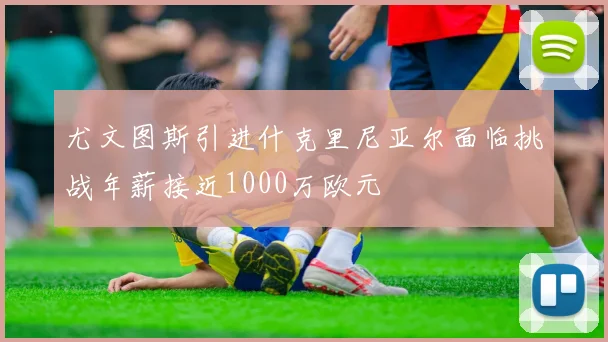 尤文图斯引进什克里尼亚尔面临挑战年薪接近1000万欧元