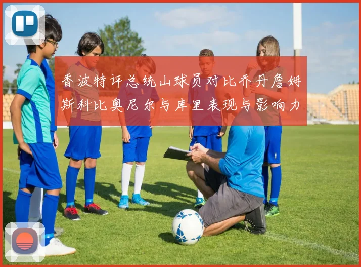 香波特评总统山球员对比乔丹詹姆斯科比奥尼尔与库里表现与影响力