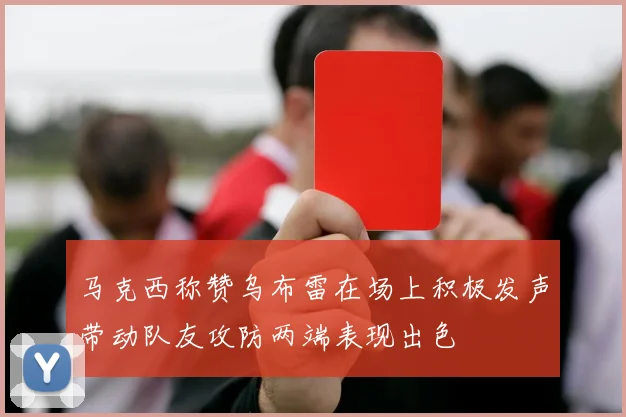 马克西称赞乌布雷在场上积极发声带动队友攻防两端表现出色