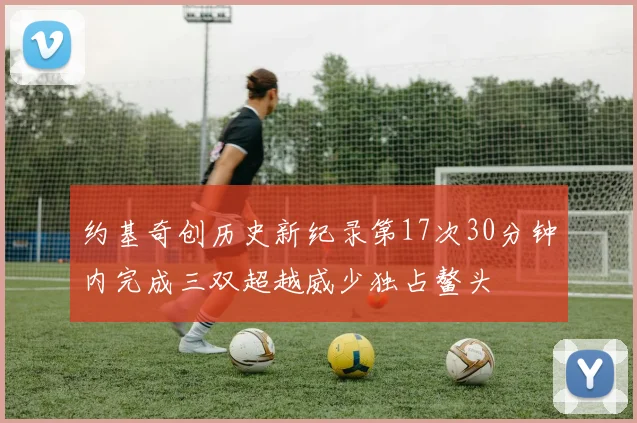 约基奇创历史新纪录第17次30分钟内完成三双超越威少独占鳌头
