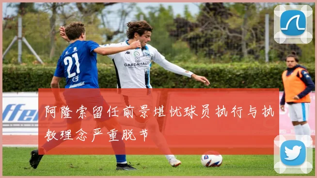 阿隆索留任前景堪忧球员执行与执教理念严重脱节