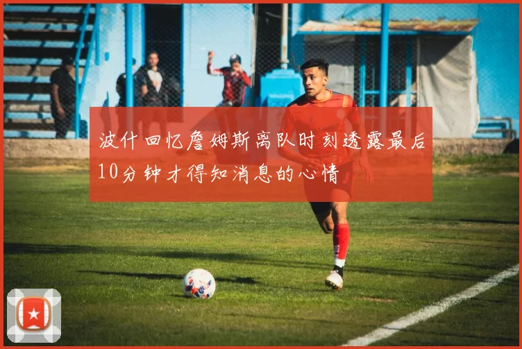 波什回忆詹姆斯离队时刻透露最后10分钟才得知消息的心情