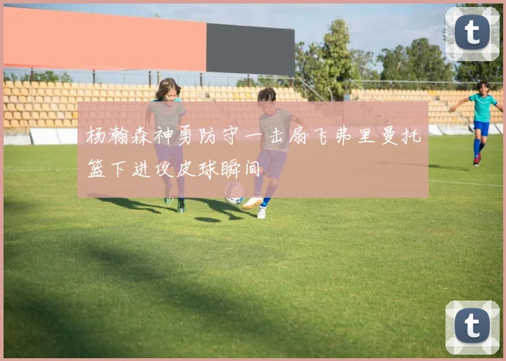 杨瀚森神勇防守一击扇飞弗里曼托篮下进攻皮球瞬间