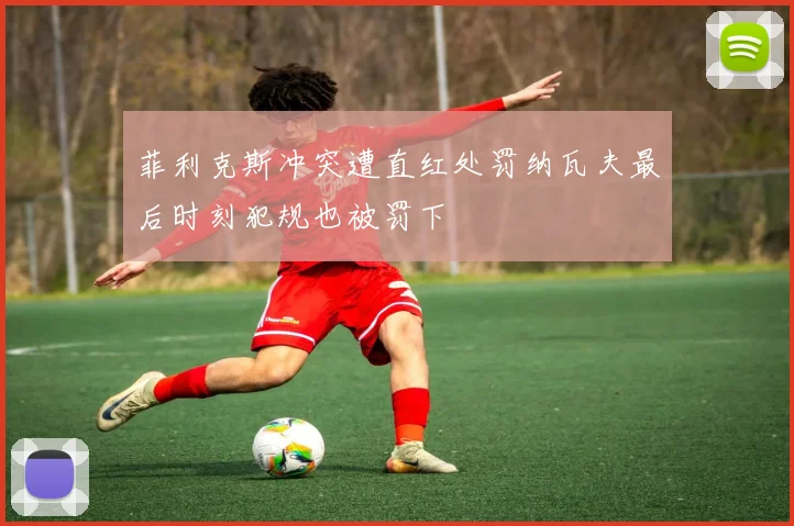 菲利克斯冲突遭直红处罚纳瓦夫最后时刻犯规也被罚下