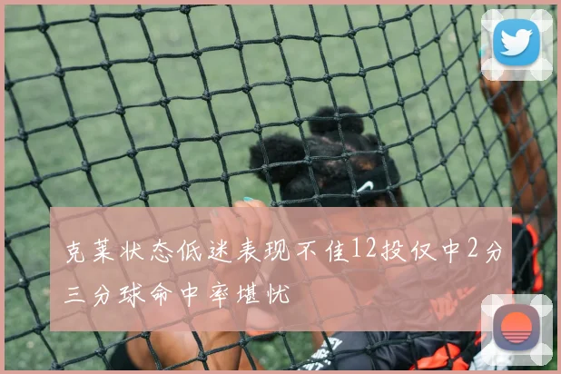 克莱状态低迷表现不佳12投仅中2分三分球命中率堪忧