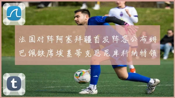 法国对阵阿塞拜疆首发阵容公布姆巴佩缺席埃基蒂克恩昆库科纳特领衔出战