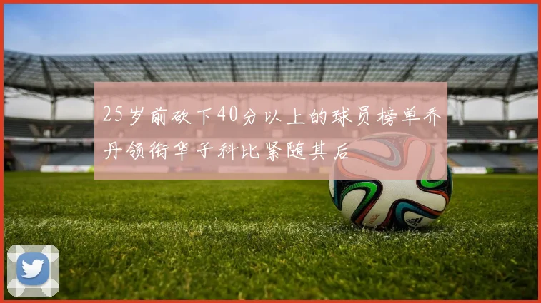 25岁前砍下40分以上的球员榜单乔丹领衔华子科比紧随其后