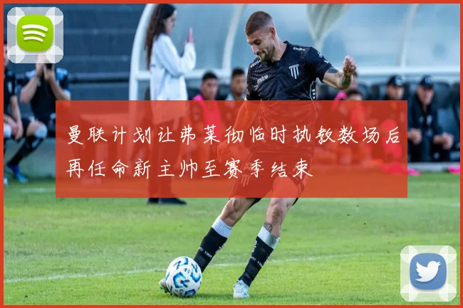 曼联计划让弗莱彻临时执教数场后再任命新主帅至赛季结束