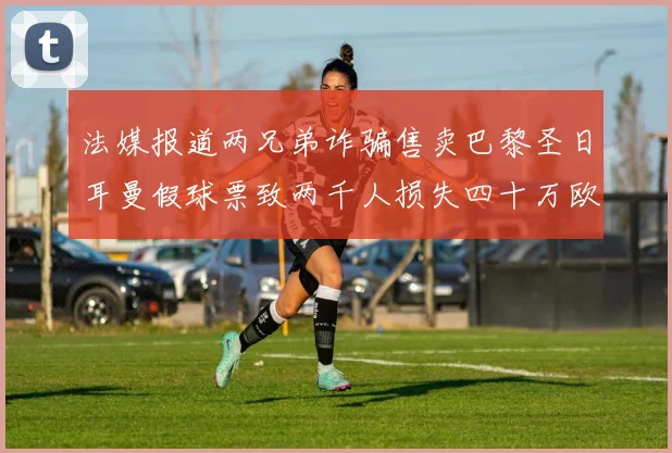 法媒报道两兄弟诈骗售卖巴黎圣日耳曼假球票致两千人损失四十万欧元