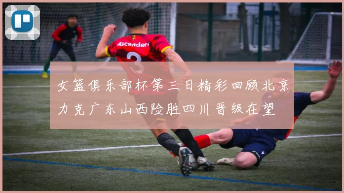 女篮俱乐部杯第三日精彩回顾北京力克广东山西险胜四川晋级在望