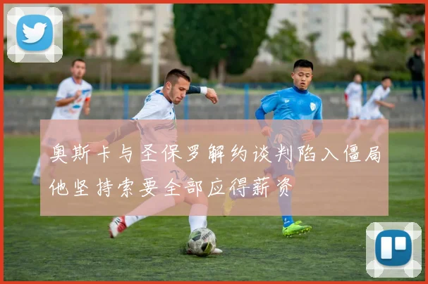 奥斯卡与圣保罗解约谈判陷入僵局他坚持索要全部应得薪资