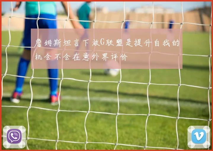 詹姆斯坦言下放G联盟是提升自我的机会不会在意外界评价