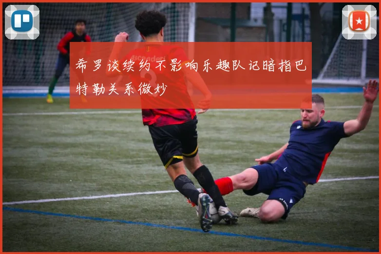 希罗谈续约不影响乐趣队记暗指巴特勒关系微妙