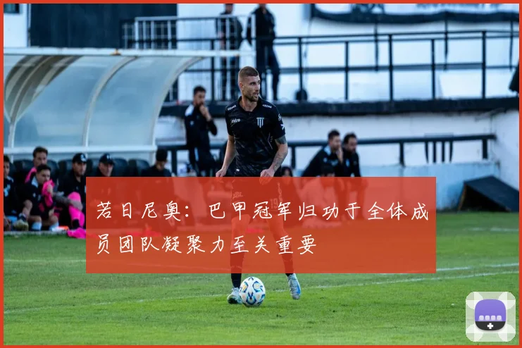 若日尼奥：巴甲冠军归功于全体成员团队凝聚力至关重要