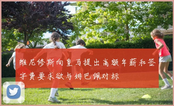 维尼修斯向皇马提出高额年薪和签字费要求欲与姆巴佩对标