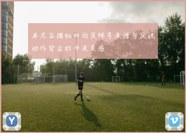 库尼亚揭秘姆伯莫绰号来源与庆祝动作背后的冲浪灵感