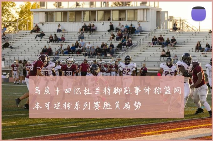 乌度卡回忆杜兰特脚趾事件称篮网本可逆转系列赛胜负局势