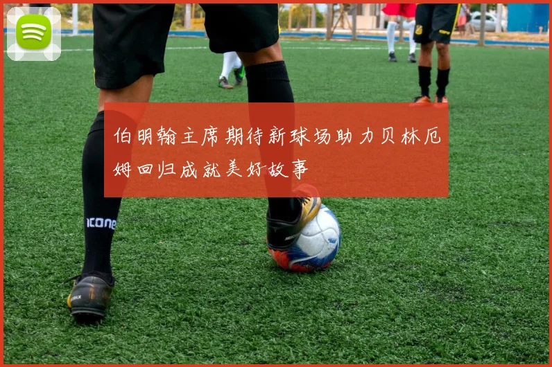 伯明翰主席期待新球场助力贝林厄姆回归成就美好故事