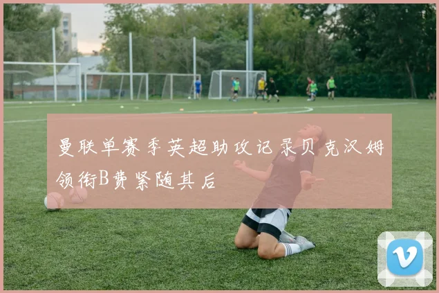 曼联单赛季英超助攻记录贝克汉姆领衔B费紧随其后