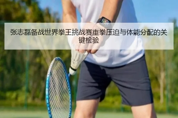 张志磊备战世界拳王挑战赛重拳压迫与体能分配的关键检验 | kaiyun